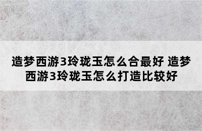 造梦西游3玲珑玉怎么合最好 造梦西游3玲珑玉怎么打造比较好